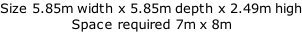 Size 5.85m width x 5.85m depth x 2.49m high Space required 7m x 8m