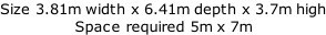 Size 3.81m width x 6.41m depth x 3.7m high Space required 5m x 7m